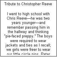Text Box: Tribute to Christopher Reeve

I went to high school with Chris Reeve�he was two years younger�and remember passing him in the hallway and thinking �pie-faced preppy.� The boys were required to wear jackets and ties as I recall; we girls were freer to wear our little circle pins, Peter Pan collars, and Villager skirts and sweaters. I remember also, years earlier, swimming at my cousins� one day when he was there and wondering how anyone could be so happy to be who he was, so genuinely nice and outgoing, giving.
Then he became famous (among us alums) for sharing a stage with Katherine Hepburn, and then came Superman and he was launched and we were all so proud to have known him, the same guy I went swimming with years ago, so happy to be who he was and sharing this blessing with everyone he knew. Then came the accident and a different Chris, determined to become his former athletic self, an inspiration and immense tragedy for all of us. The world embraced this other Chris, still Superman, using his powers to help the world rather than entertain us, giving in other ways even as he suffered so acutely himself. Then all of a sudden he died, leaving a legacy for all paraplegics and others with ailments that stem cell research promises to cure, leaving a legacy that inner beauty vanquishes all turns of fortune, and this joie de vivre will never die.
Chris, we will all miss you.
